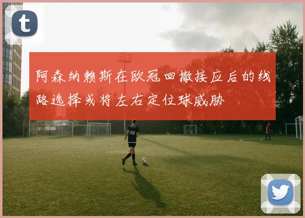 阿森纳赖斯在欧冠回撤接应后的线路选择或将左右定位球威胁