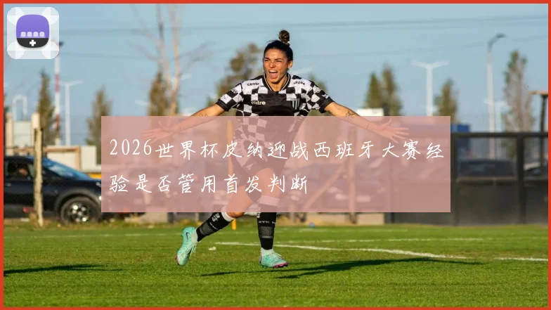 2026世界杯皮纳迎战西班牙大赛经验是否管用首发判断