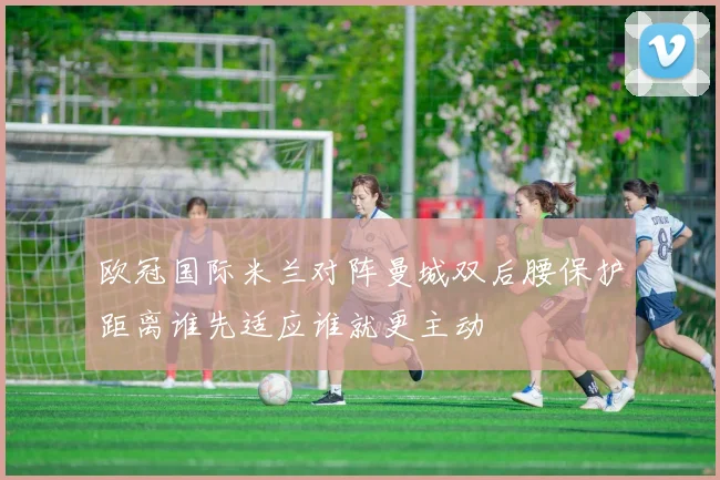欧冠国际米兰对阵曼城双后腰保护距离谁先适应谁就更主动