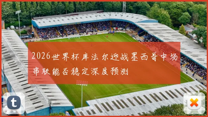 2026世界杯库法尔迎战墨西哥中场串联能否稳定深度预测