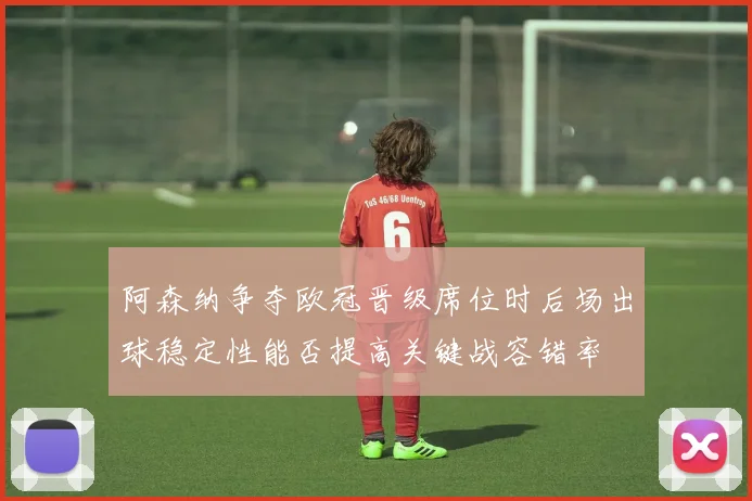阿森纳争夺欧冠晋级席位时后场出球稳定性能否提高关键战容错率