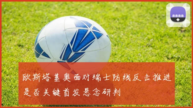 欧斯塔基奥面对瑞士防线反击推进是否关键首发悬念研判