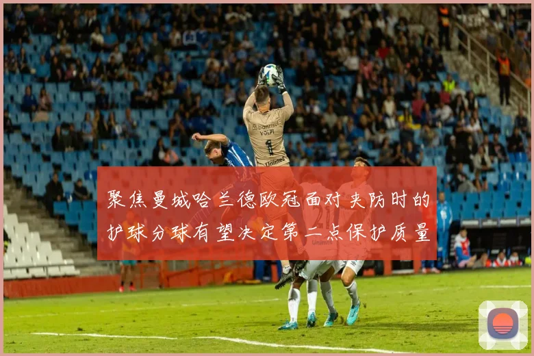 聚焦曼城哈兰德欧冠面对夹防时的护球分球有望决定第二点保护质量