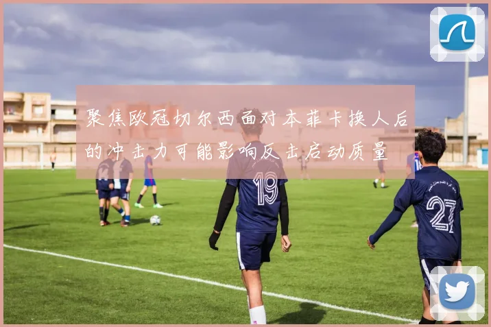 聚焦欧冠切尔西面对本菲卡换人后的冲击力可能影响反击启动质量