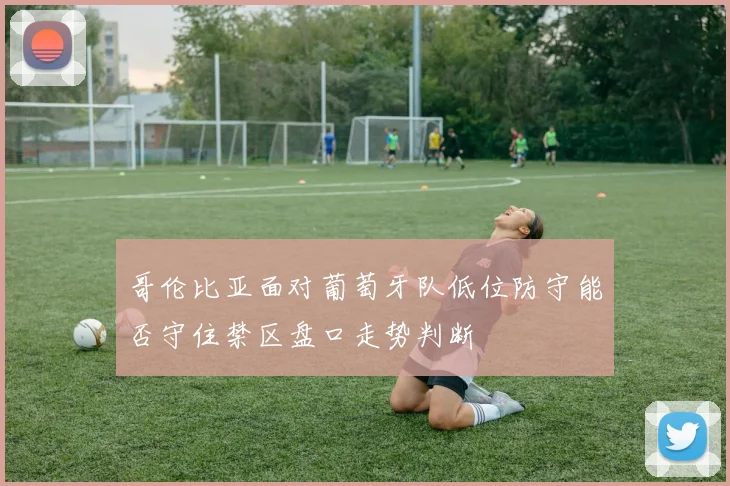 哥伦比亚面对葡萄牙队低位防守能否守住禁区盘口走势判断