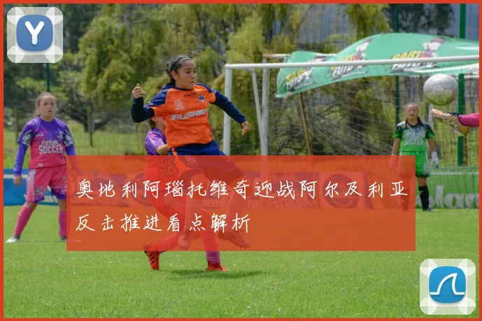 奥地利阿瑙托维奇迎战阿尔及利亚反击推进看点解析