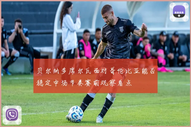 贝尔纳多席尔瓦面对哥伦比亚能否稳定中场节奏赛前观察看点