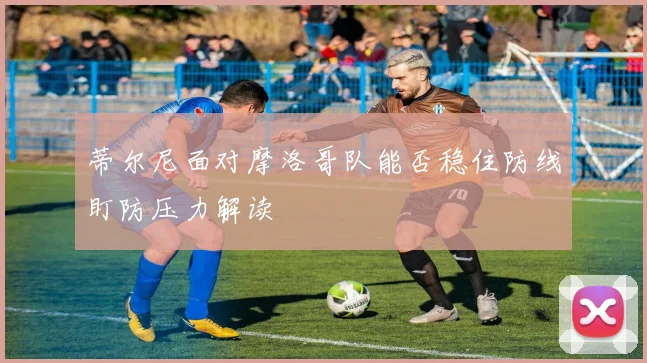 蒂尔尼面对摩洛哥队能否稳住防线盯防压力解读