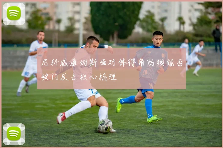尼科威廉姆斯面对佛得角防线能否破门反击核心梳理