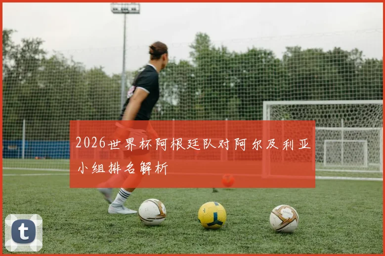 2026世界杯阿根廷队对阿尔及利亚小组排名解析