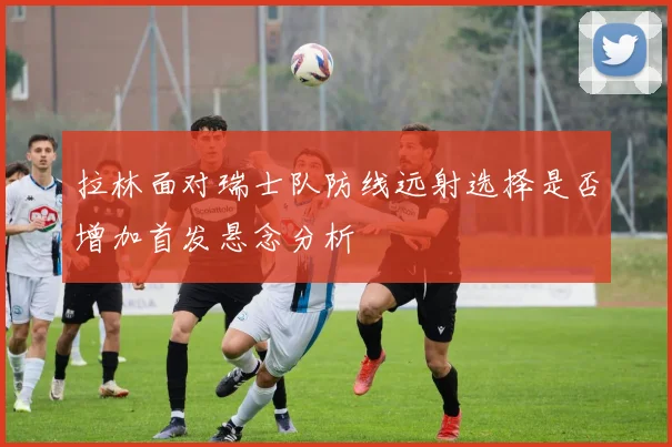 拉林面对瑞士队防线远射选择是否增加首发悬念分析