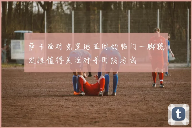 萨卡面对克罗地亚时的临门一脚稳定性值得关注对手盯防方式