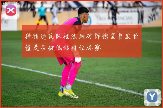 科特迪瓦队福法纳对阵德国首发价值是否被低估对位观察