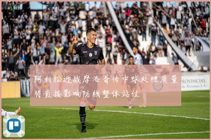 阿利松迎战摩洛哥传中球处理质量将直接影响防线整体站位