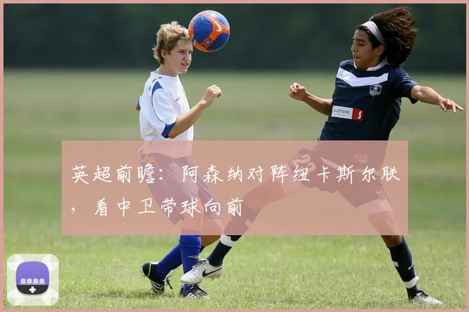 英超前瞻：阿森纳对阵纽卡斯尔联，看中卫带球向前