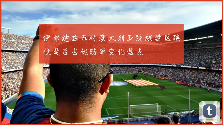 伊尔迪兹面对澳大利亚防线禁区跑位是否占优赔率变化盘点