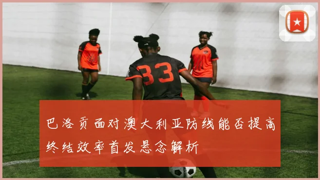 巴洛贡面对澳大利亚防线能否提高终结效率首发悬念解析