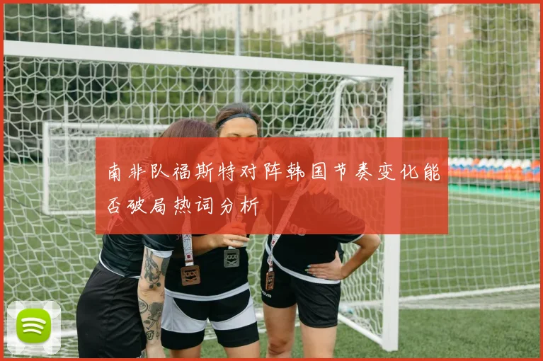 南非队福斯特对阵韩国节奏变化能否破局热词分析