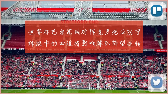 世界杯巴尔塞纳对阵克罗地亚防守转换中的回追将影响球队阵型运转