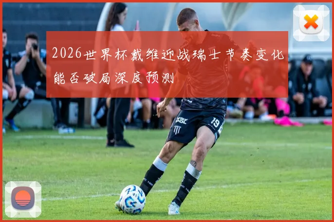 2026世界杯戴维迎战瑞士节奏变化能否破局深度预测