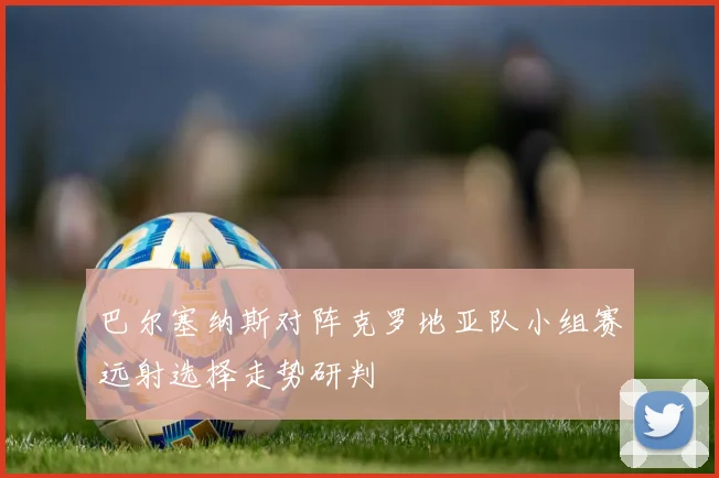 巴尔塞纳斯对阵克罗地亚队小组赛远射选择走势研判