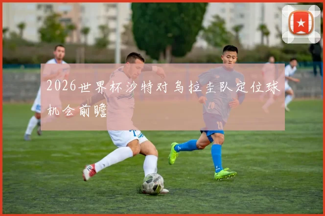 2026世界杯沙特对乌拉圭队定位球机会前瞻