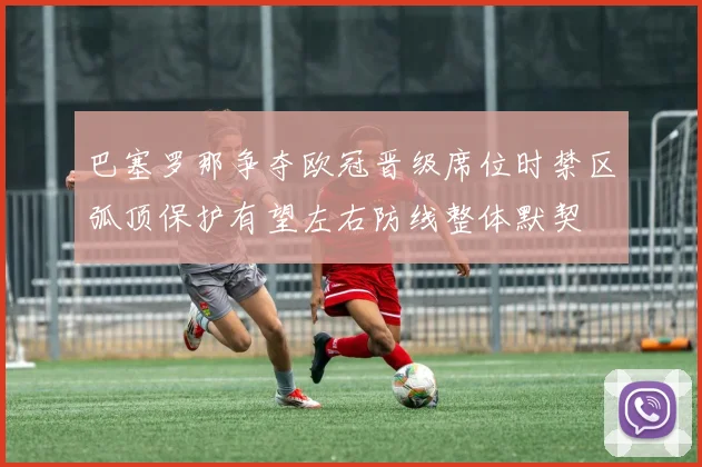 巴塞罗那争夺欧冠晋级席位时禁区弧顶保护有望左右防线整体默契