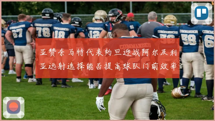 亚赞奈马特代表约旦迎战阿尔及利亚远射选择能否提高球队门前效率