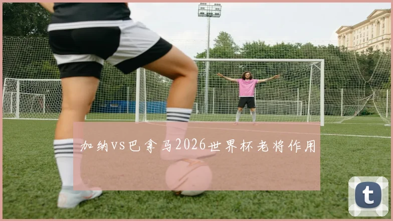 加纳vs巴拿马2026世界杯老将作用
