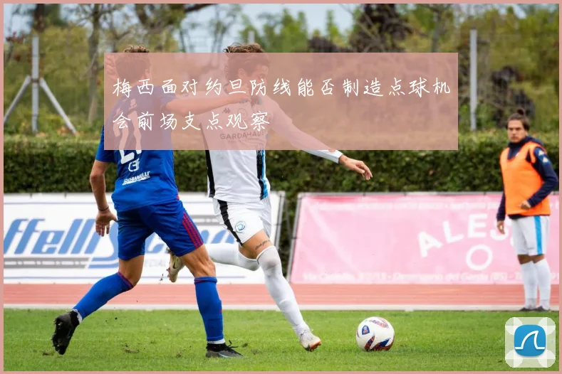 梅西面对约旦防线能否制造点球机会前场支点观察