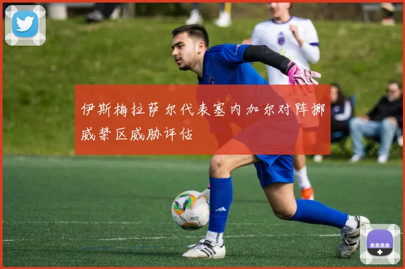 伊斯梅拉萨尔代表塞内加尔对阵挪威禁区威胁评估