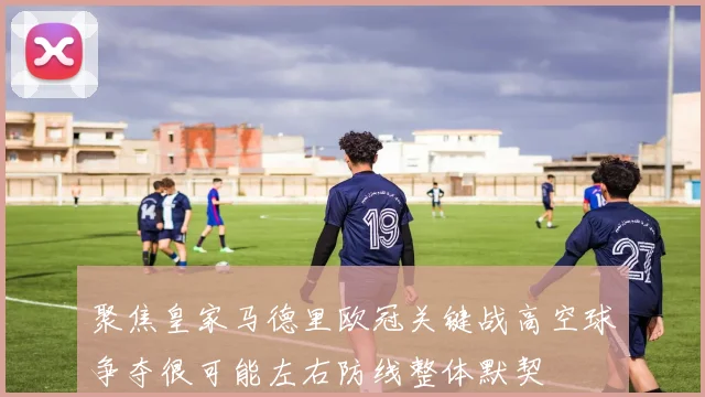 聚焦皇家马德里欧冠关键战高空球争夺很可能左右防线整体默契