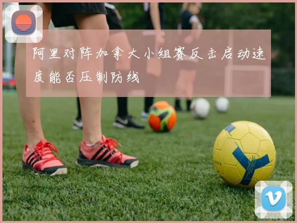 阿里对阵加拿大小组赛反击启动速度能否压制防线