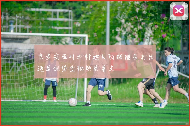 京多安面对科特迪瓦防线能否打出速度优势金靴热度看点