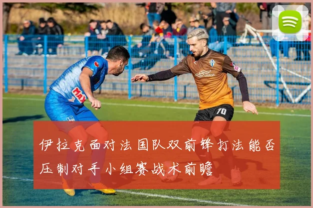 伊拉克面对法国队双前锋打法能否压制对手小组赛战术前瞻