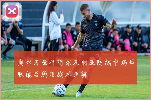 奥尔万面对阿尔及利亚防线中场串联能否稳定战术拆解