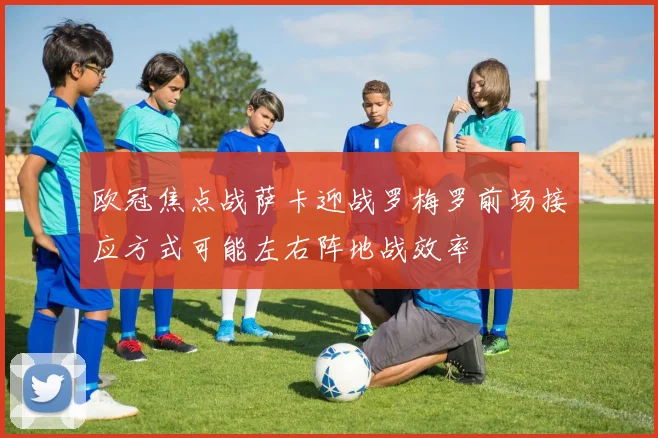 欧冠焦点战萨卡迎战罗梅罗前场接应方式可能左右阵地战效率