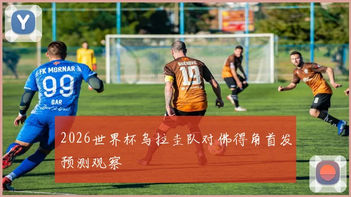 2026世界杯乌拉圭队对佛得角首发预测观察