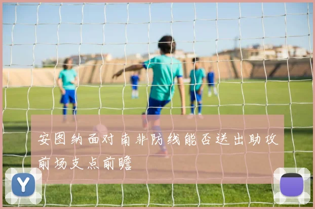 安图纳面对南非防线能否送出助攻前场支点前瞻