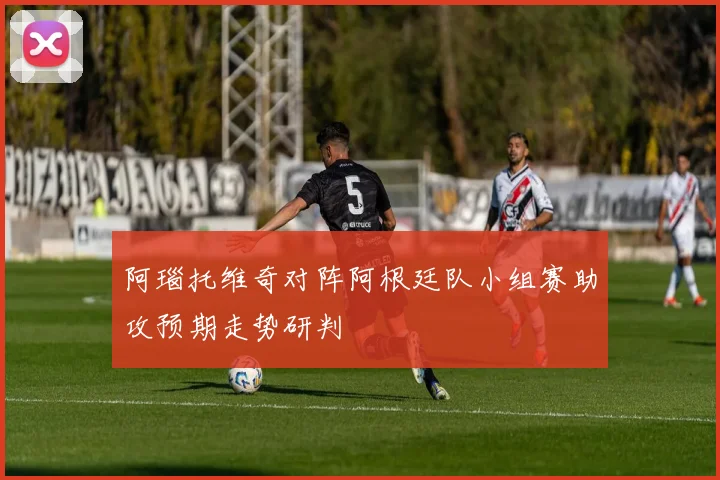 阿瑙托维奇对阵阿根廷队小组赛助攻预期走势研判